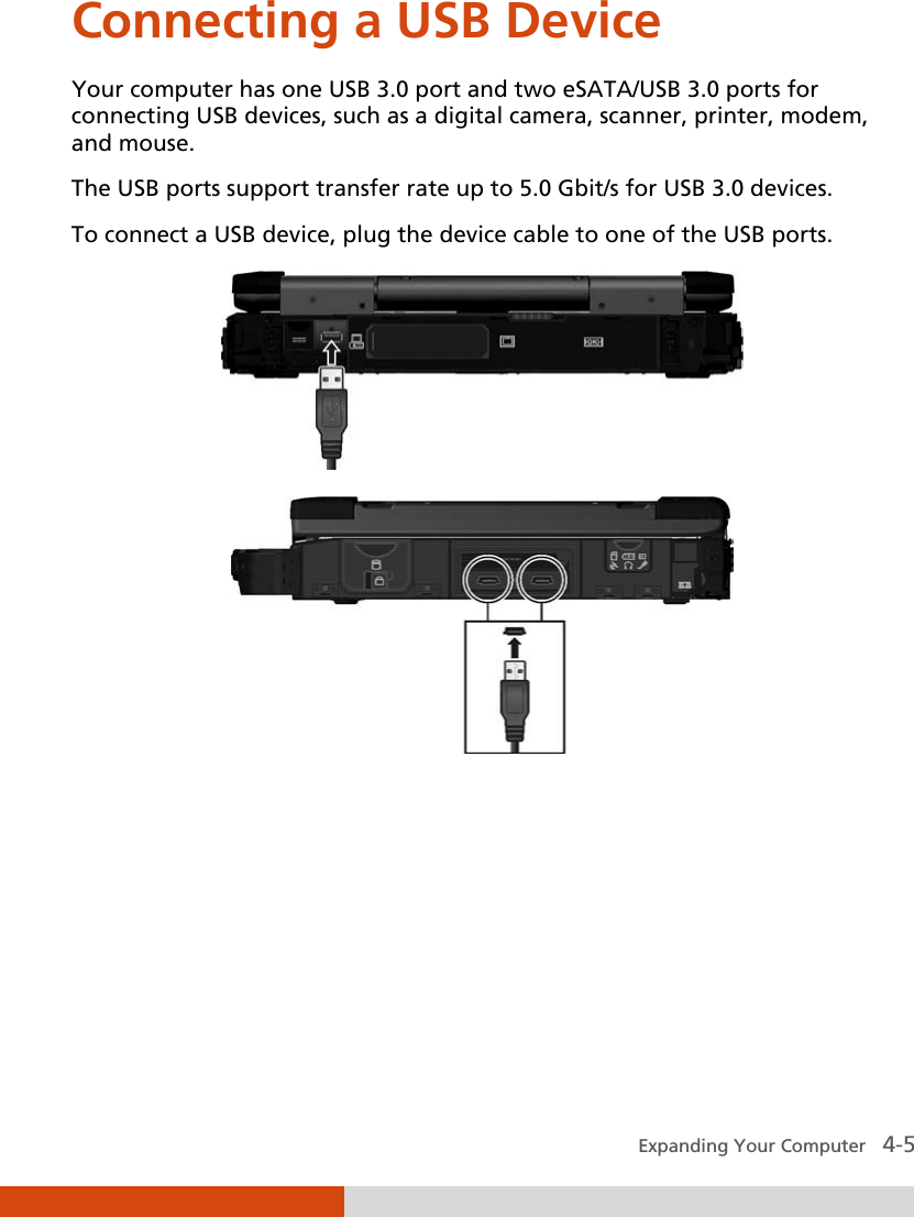  Expanding Your Computer   4-5 Connecting a USB Device  Your computer has one USB 3.0 port and two eSATA/USB 3.0 ports for connecting USB devices, such as a digital camera, scanner, printer, modem, and mouse. The USB ports support transfer rate up to 5.0 Gbit/s for USB 3.0 devices. To connect a USB device, plug the device cable to one of the USB ports.   