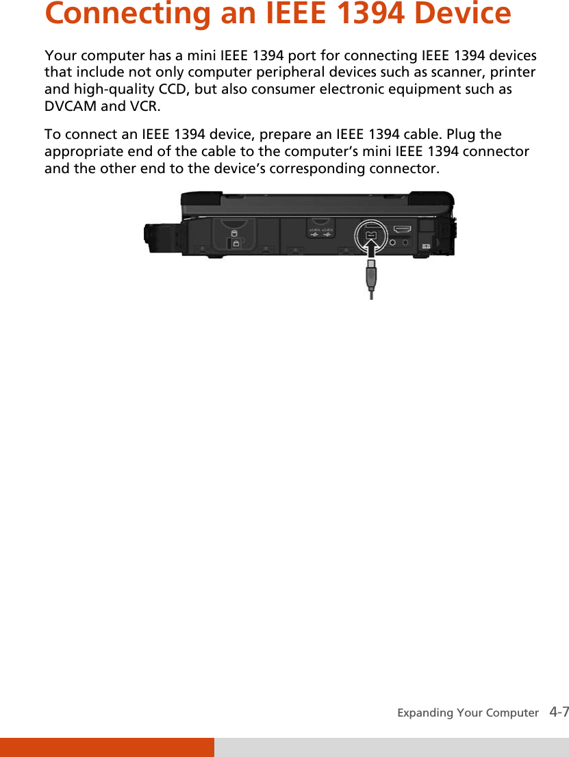  Expanding Your Computer   4-7 Connecting an IEEE 1394 Device Your computer has a mini IEEE 1394 port for connecting IEEE 1394 devices that include not only computer peripheral devices such as scanner, printer and high-quality CCD, but also consumer electronic equipment such as DVCAM and VCR. To connect an IEEE 1394 device, prepare an IEEE 1394 cable. Plug the appropriate end of the cable to the computer’s mini IEEE 1394 connector and the other end to the device’s corresponding connector.  