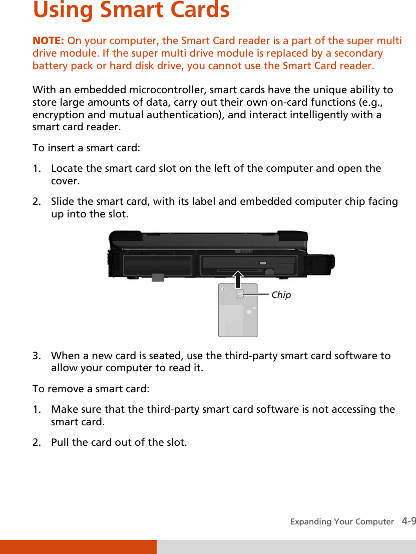  Expanding Your Computer   4-9 Using Smart Cards NOTE: On your computer, the Smart Card reader is a part of the super multi drive module. If the super multi drive module is replaced by a secondary battery pack or hard disk drive, you cannot use the Smart Card reader.  With an embedded microcontroller, smart cards have the unique ability to store large amounts of data, carry out their own on-card functions (e.g., encryption and mutual authentication), and interact intelligently with a smart card reader. To insert a smart card: 1. Locate the smart card slot on the left of the computer and open the cover. 2. Slide the smart card, with its label and embedded computer chip facing up into the slot.    3. When a new card is seated, use the third-party smart card software to allow your computer to read it. To remove a smart card: 1. Make sure that the third-party smart card software is not accessing the smart card. 2. Pull the card out of the slot. Chip 