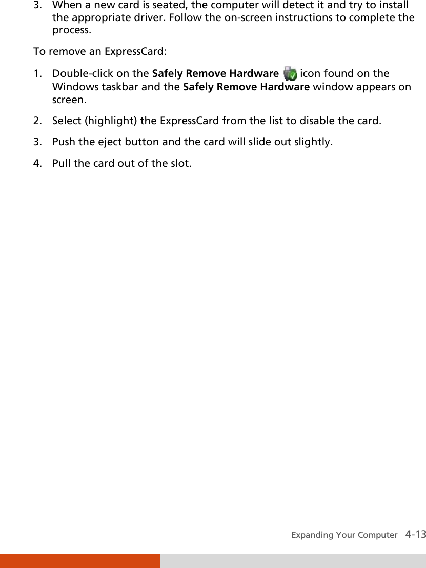  Expanding Your Computer   4-13 3. When a new card is seated, the computer will detect it and try to install the appropriate driver. Follow the on-screen instructions to complete the process. To remove an ExpressCard: 1. Double-click on the Safely Remove Hardware  icon found on the Windows taskbar and the Safely Remove Hardware window appears on screen. 2. Select (highlight) the ExpressCard from the list to disable the card. 3. Push the eject button and the card will slide out slightly. 4. Pull the card out of the slot.  