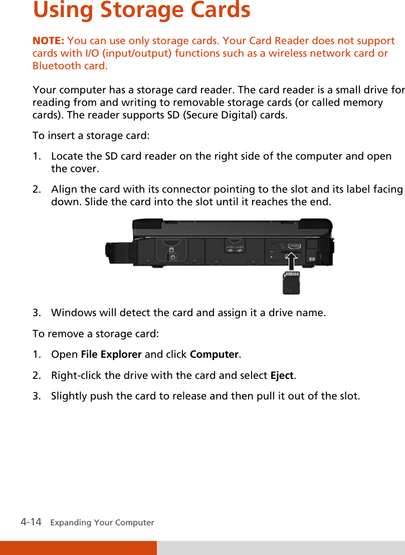  4-14   Expanding Your Computer  Using Storage Cards NOTE: You can use only storage cards. Your Card Reader does not support cards with I/O (input/output) functions such as a wireless network card or Bluetooth card.  Your computer has a storage card reader. The card reader is a small drive for reading from and writing to removable storage cards (or called memory cards). The reader supports SD (Secure Digital) cards. To insert a storage card: 1. Locate the SD card reader on the right side of the computer and open the cover. 2. Align the card with its connector pointing to the slot and its label facing down. Slide the card into the slot until it reaches the end.  3. Windows will detect the card and assign it a drive name. To remove a storage card:  1. Open File Explorer and click Computer. 2. Right-click the drive with the card and select Eject. 3. Slightly push the card to release and then pull it out of the slot. 