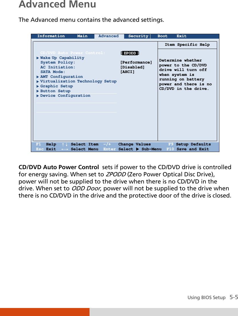  Using BIOS Setup   5-5 Advanced Menu The Advanced menu contains the advanced settings.   Information Main Advanced Security Boot Exit          CD/DVD Auto Power Control:  Wake Up Capability System Policy: AC Initiation: SATA Mode:  AMT Configuration  Virtualization Technology Setup  Graphic Setup  Button Setup  Device Configuration            [      ]  [Performance] [Disabled] [AHCI]  Item Specific Help    Determine whether power to the CD/DVD drive will turn off when system is running on battery power and there is no CD/DVD in the drive.    F1  Help  ↑↓ Select Item  -/+   Change Values       F9 Setup Defaults Esc Exit  ←→ Select Menu  Enter Select  Sub-Menu  F10 Save and Exit  CD/DVD Auto Power Control  sets if power to the CD/DVD drive is controlled for energy saving. When set to ZPODD (Zero Power Optical Disc Drive), power will not be supplied to the drive when there is no CD/DVD in the drive. When set to ODD Door, power will not be supplied to the drive when there is no CD/DVD in the drive and the protective door of the drive is closed.       ZPODD 