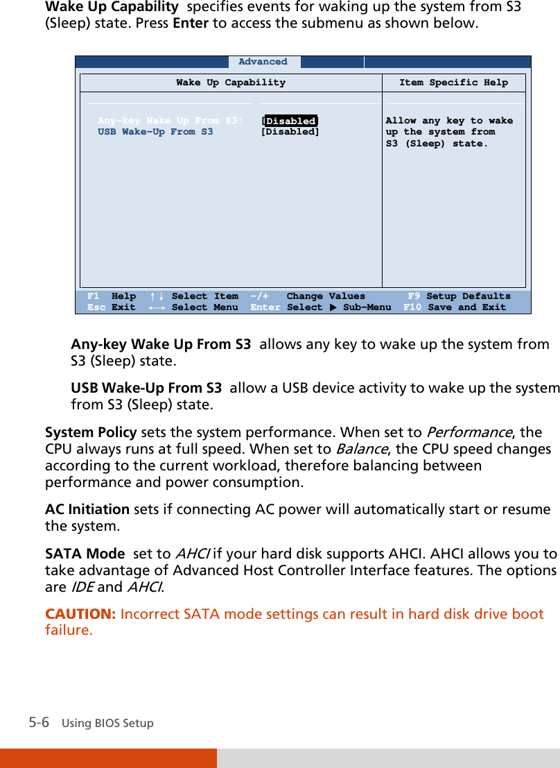  5-6   Using BIOS Setup Wake Up Capability  specifies events for waking up the system from S3 (Sleep) state. Press Enter to access the submenu as shown below.     Advanced          Wake Up Capability Item Specific Help    Any-key Wake Up From S3: USB Wake-Up From S3                [Disabled] [Disabled]      Allow any key to wake up the system from  S3 (Sleep) state.    F1  Help  ↑↓ Select Item  -/+   Change Values       F9 Setup Defaults Esc Exit  ←→ Select Menu  Enter Select  Sub-Menu  F10 Save and Exit  Any-key Wake Up From S3  allows any key to wake up the system from S3 (Sleep) state. USB Wake-Up From S3  allow a USB device activity to wake up the system from S3 (Sleep) state. System Policy sets the system performance. When set to Performance, the CPU always runs at full speed. When set to Balance, the CPU speed changes according to the current workload, therefore balancing between performance and power consumption. AC Initiation sets if connecting AC power will automatically start or resume the system.  SATA Mode  set to AHCI if your hard disk supports AHCI. AHCI allows you to take advantage of Advanced Host Controller Interface features. The options are IDE and AHCI. CAUTION: Incorrect SATA mode settings can result in hard disk drive boot failure.   Disabled 