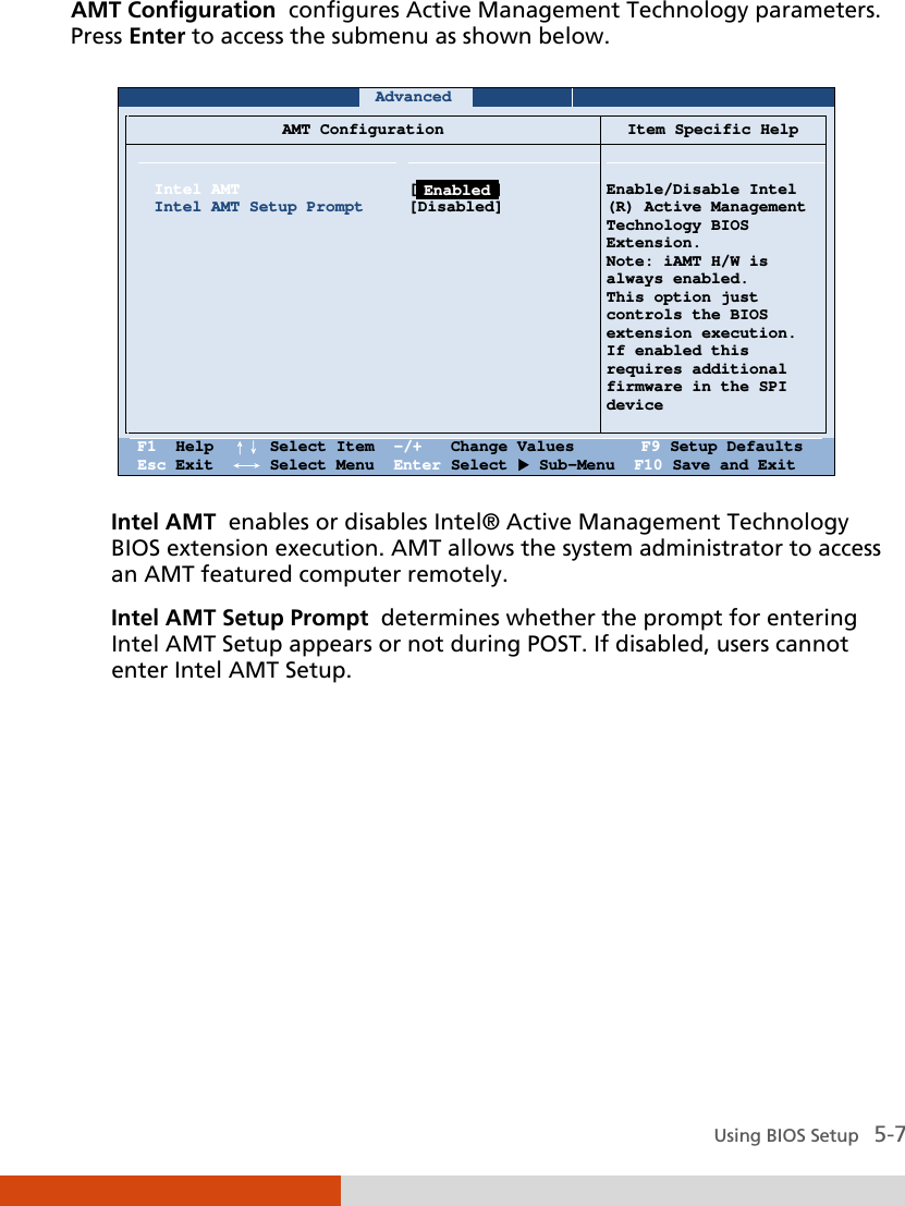  Using BIOS Setup   5-7 AMT Configuration  configures Active Management Technology parameters. Press Enter to access the submenu as shown below.     Advanced          AMT Configuration Item Specific Help    Intel AMT Intel AMT Setup Prompt               [Disabled] [Disabled]     Enable/Disable Intel  (R) Active Management Technology BIOS Extension. Note: iAMT H/W is always enabled. This option just controls the BIOS extension execution.  If enabled this  requires additional firmware in the SPI device    F1  Help  ↑↓ Select Item  -/+   Change Values       F9 Setup Defaults Esc Exit  ←→ Select Menu  Enter Select  Sub-Menu  F10 Save and Exit  Intel AMT  enables or disables Intel® Active Management Technology BIOS extension execution. AMT allows the system administrator to access an AMT featured computer remotely. Intel AMT Setup Prompt  determines whether the prompt for entering Intel AMT Setup appears or not during POST. If disabled, users cannot enter Intel AMT Setup.         Enabled 