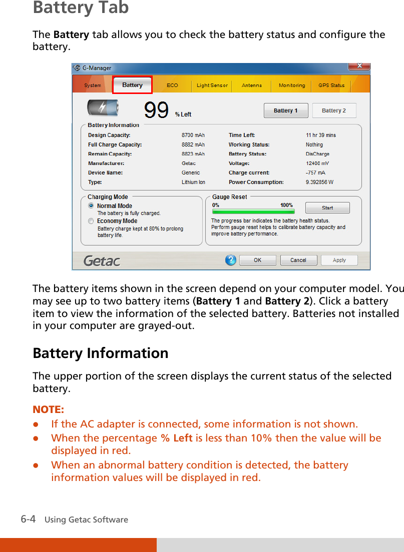  6-4   Using Getac Software Battery Tab The Battery tab allows you to check the battery status and configure the battery.    The battery items shown in the screen depend on your computer model. You may see up to two battery items (Battery 1 and Battery 2). Click a battery item to view the information of the selected battery. Batteries not installed in your computer are grayed-out.  Battery Information The upper portion of the screen displays the current status of the selected battery.  NOTE:  If the AC adapter is connected, some information is not shown.  When the percentage % Left is less than 10% then the value will be displayed in red.  When an abnormal battery condition is detected, the battery information values will be displayed in red. 