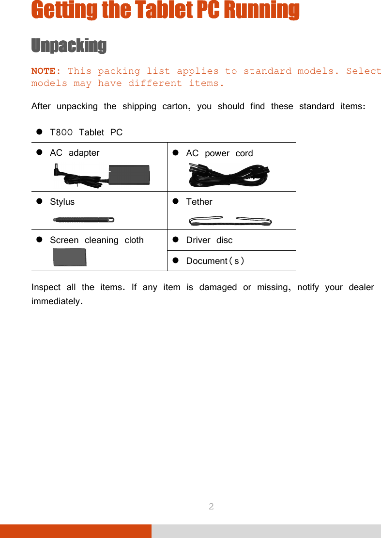  2 Getting the Getting the Getting the Getting the Tablet PCTablet PCTablet PCTablet PC    RunningRunningRunningRunning    UnpackingUnpackingUnpackingUnpacking    NOTE: This packing list applies to standard models. Select models may have different items.  After unpacking the shipping carton, you should find these standard items:  T800 Tablet PC  AC adapter   AC power cord   Stylus   Tether   Screen cleaning cloth   Driver disc  Document(s)  Inspect all the items. If any item is damaged or missing, notify your dealer immediately.        