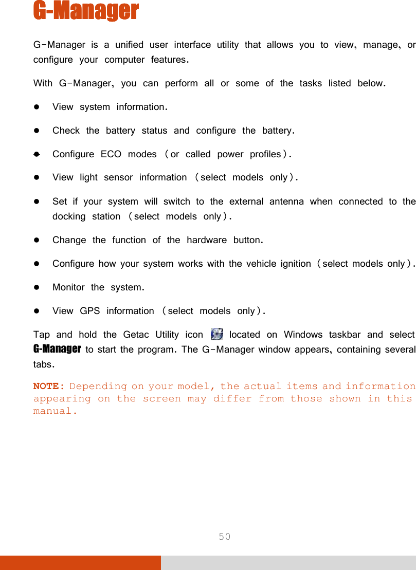  50 GGGG----ManagerManagerManagerManager    G-Manager is a unified user interface utility that allows you to view, manage, or configure your computer features. With G-Manager, you can perform all or some of the tasks listed below.  View system information.  Check the battery status and configure the battery.  Configure ECO modes (or called power profiles).  View light sensor information (select models only).  Set if your system will switch to the external antenna when connected to the docking station (select models only).  Change the function of the hardware button.  Configure how your system works with the vehicle ignition (select models only).  Monitor the system.  View GPS information (select models only). Tap and hold the Getac Utility icon   located on Windows taskbar and select G-Manager to start the program. The G-Manager window appears, containing several tabs.  NOTE: Depending on your model, the actual items and information appearing on the screen may differ from those shown in this manual.   