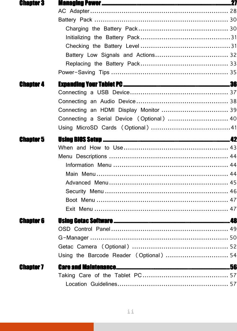  ii Chapter 3Chapter 3Chapter 3Chapter 3 Managing PowerManaging PowerManaging PowerManaging Power    ................................................................................................................................................................................................................................................................................................................................................................................................................................................    27272727 AC Adapter .................................................................. 28 Battery Pack ................................................................ 30 Charging the Battery Pack ........................................... 30 Initializing the Battery Pack ........................................... 31 Checking the Battery Level ........................................... 31 Battery Low Signals and Actions ................................... 32 Replacing the Battery Pack .......................................... 33 Power-Saving Tips ........................................................ 35 Chapter 4Chapter 4Chapter 4Chapter 4 Expanding Your Tablet PCExpanding Your Tablet PCExpanding Your Tablet PCExpanding Your Tablet PC    ....................................................................................................................................................................................................................................................................................................................................................................    36363636 Connecting a USB Device ............................................... 37 Connecting an Audio Device ............................................ 38 Connecting an HDMI Display Monitor ................................ 39 Connecting a Serial Device (Optional) ............................. 40 Using MicroSD Cards (Optional) ...................................... 41 ChChChChapter 5apter 5apter 5apter 5 Using BIOS SetupUsing BIOS SetupUsing BIOS SetupUsing BIOS Setup    ........................................................................................................................................................................................................................................................................................................................................................................................................................................    42424242 When and How to Use .................................................. 43 Menu Descriptions ......................................................... 44 Information Menu ....................................................... 44 Main Menu ............................................................... 44 Advanced Menu ......................................................... 45 Security Menu ........................................................... 46 Boot Menu ............................................................... 47 Exit Menu ................................................................ 47 Chapter 6Chapter 6Chapter 6Chapter 6 Using Getac Using Getac Using Getac Using Getac SoftwareSoftwareSoftwareSoftware    ....................................................................................................................................................................................................................................................................................................................................................................................................    48484848 OSD Control Panel ........................................................ 49 G-Manager .................................................................. 50 Getac Camera (Optional) .............................................. 52 Using the Barcode Reader (Optional) .............................. 54 Chapter 7Chapter 7Chapter 7Chapter 7 Care and MaintenanceCare and MaintenanceCare and MaintenanceCare and Maintenance    ............................................................................................................................................................................................................................................................................................................................................................................................    56565656 Taking Care of the Tablet PC ......................................... 57 Location Guidelines ..................................................... 57 