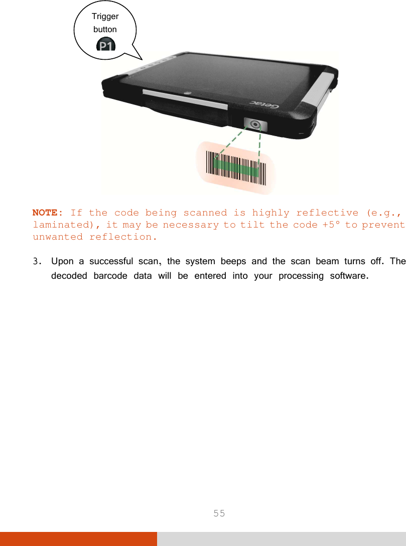  55     NOTE: If the code being scanned is highly reflective (e.g., laminated), it may be necessary to tilt the code +5° to prevent unwanted reflection.   3. Upon a successful scan, the system beeps and the scan beam turns off. The decoded barcode data will be entered into your processing software.   Trigger button  