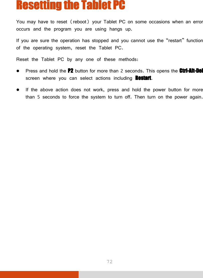  72 ResettingResettingResettingResetting    the the the the Tablet PCTablet PCTablet PCTablet PC    You may have to reset (reboot) your Tablet PC on some occasions when an error occurs and the program you are using hangs up. If you are sure the operation has stopped and you cannot use the “restart” function of the operating system, reset the Tablet PC. Reset the Tablet PC by any one of these methods:  Press and hold the PPPP2222 button for more than 2 seconds. This opens the CtrlCtrlCtrlCtrl----AltAltAltAlt----DelDelDelDel screen where you can select actions including RestartRestartRestartRestart.  If the above action does not work, press and hold the power button for more than 5 seconds to force the system to turn off. Then turn on the power again.  