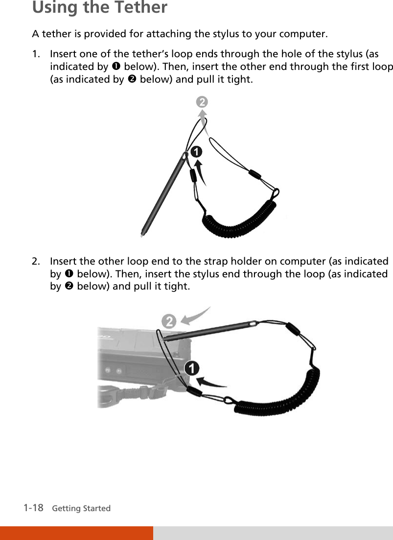   1-18   Getting Started Using the Tether A tether is provided for attaching the stylus to your computer. 1. Insert one of the tether’s loop ends through the hole of the stylus (as indicated by  below). Then, insert the other end through the first loop (as indicated by  below) and pull it tight.  2. Insert the other loop end to the strap holder on computer (as indicated by  below). Then, insert the stylus end through the loop (as indicated by  below) and pull it tight.    