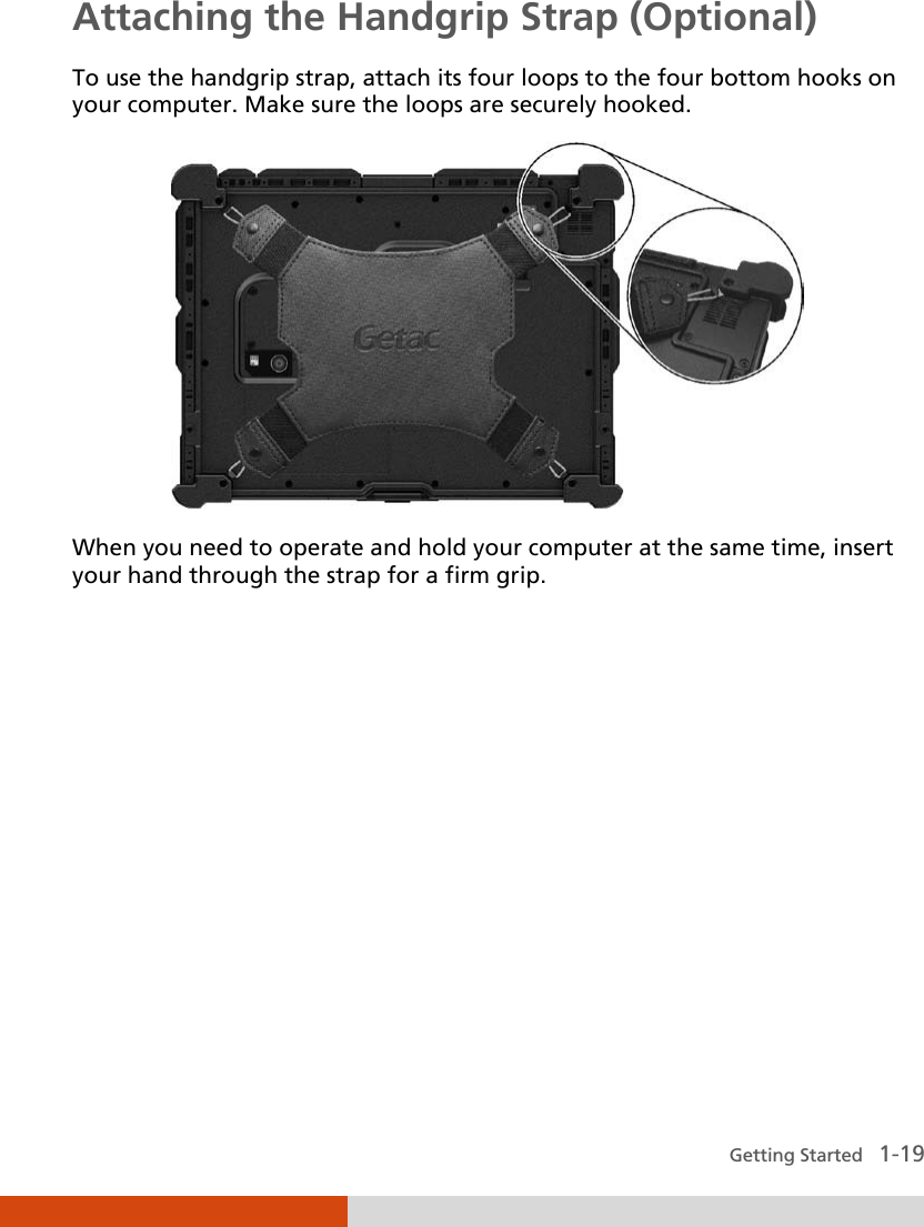  Getting Started   1-19 Attaching the Handgrip Strap (Optional) To use the handgrip strap, attach its four loops to the four bottom hooks on your computer. Make sure the loops are securely hooked.  When you need to operate and hold your computer at the same time, insert your hand through the strap for a firm grip.   