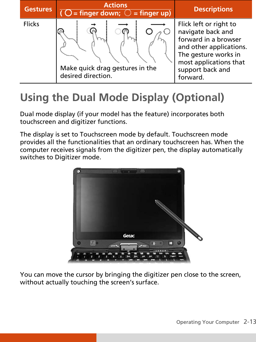  Operating Your Computer   2-13 Gestures Actions (      = finger down;       = finger up) Descriptions Flicks  Make quick drag gestures in the desired direction. Flick left or right to navigate back and forward in a browser and other applications. The gesture works in most applications that support back and forward. Using the Dual Mode Display (Optional) Dual mode display (if your model has the feature) incorporates both touchscreen and digitizer functions. The display is set to Touchscreen mode by default. Touchscreen mode provides all the functionalities that an ordinary touchscreen has. When the computer receives signals from the digitizer pen, the display automatically switches to Digitizer mode.  You can move the cursor by bringing the digitizer pen close to the screen, without actually touching the screen’s surface.  