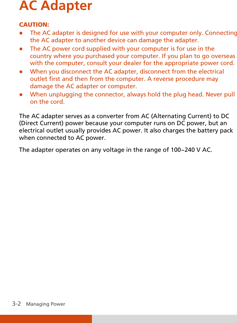  3-2   Managing Power AC Adapter CAUTION:  The AC adapter is designed for use with your computer only. Connecting the AC adapter to another device can damage the adapter.  The AC power cord supplied with your computer is for use in the country where you purchased your computer. If you plan to go overseas with the computer, consult your dealer for the appropriate power cord.  When you disconnect the AC adapter, disconnect from the electrical outlet first and then from the computer. A reverse procedure may damage the AC adapter or computer.  When unplugging the connector, always hold the plug head. Never pull on the cord.  The AC adapter serves as a converter from AC (Alternating Current) to DC (Direct Current) power because your computer runs on DC power, but an electrical outlet usually provides AC power. It also charges the battery pack when connected to AC power. The adapter operates on any voltage in the range of 100~240 V AC.          