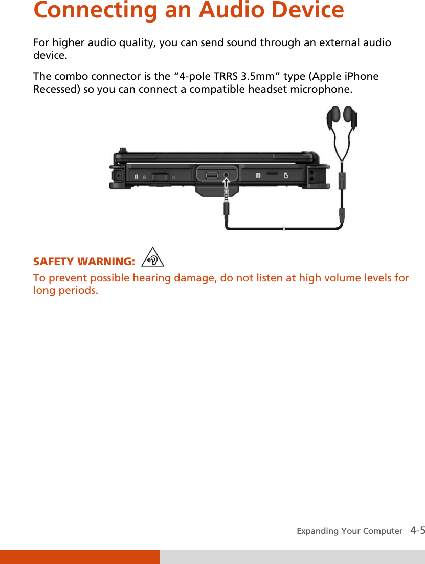  Expanding Your Computer   4-5 Connecting an Audio Device For higher audio quality, you can send sound through an external audio device. The combo connector is the “4-pole TRRS 3.5mm” type (Apple iPhone Recessed) so you can connect a compatible headset microphone.         SAFETY WARNING:   To prevent possible hearing damage, do not listen at high volume levels for long periods.    