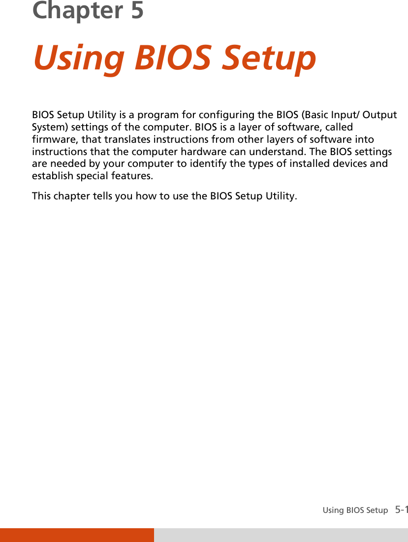  Using BIOS Setup   5-1 Chapter 5  Using BIOS Setup BIOS Setup Utility is a program for configuring the BIOS (Basic Input/ Output System) settings of the computer. BIOS is a layer of software, called firmware, that translates instructions from other layers of software into instructions that the computer hardware can understand. The BIOS settings are needed by your computer to identify the types of installed devices and establish special features. This chapter tells you how to use the BIOS Setup Utility. 