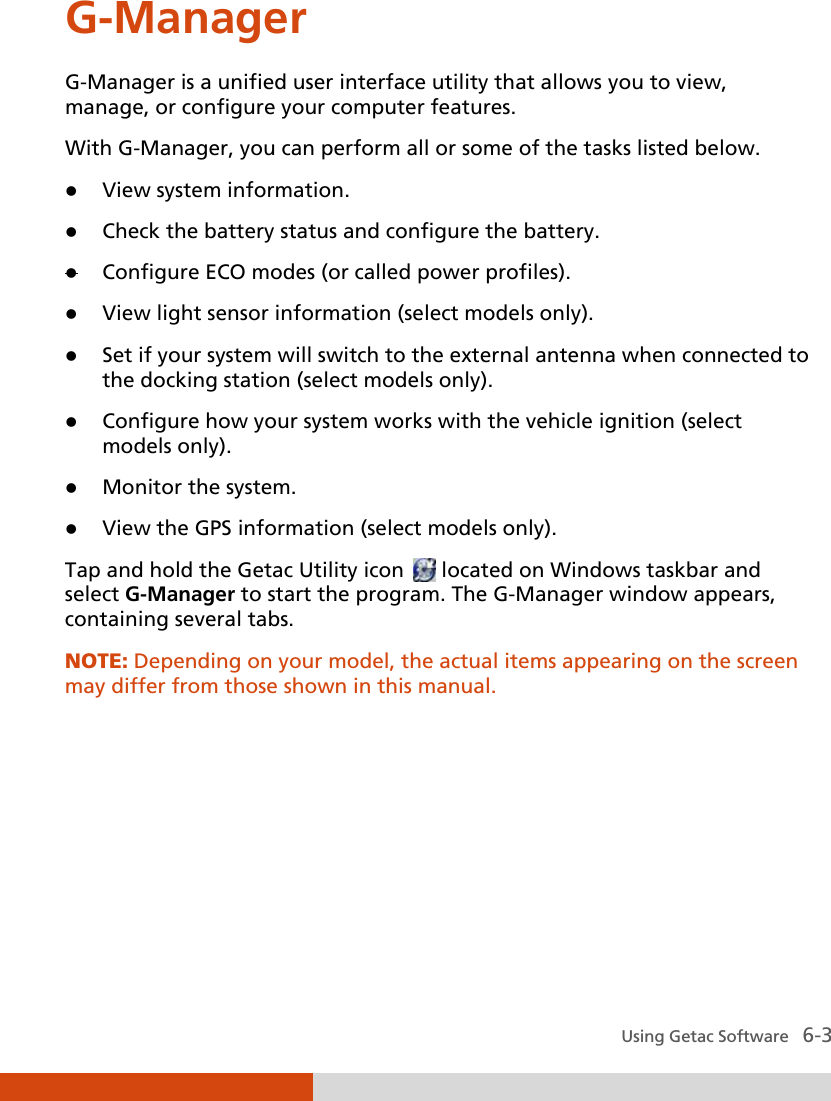  Using Getac Software   6-3 G-Manager G-Manager is a unified user interface utility that allows you to view, manage, or configure your computer features. With G-Manager, you can perform all or some of the tasks listed below.  View system information.  Check the battery status and configure the battery.  Configure ECO modes (or called power profiles).  View light sensor information (select models only).  Set if your system will switch to the external antenna when connected to the docking station (select models only).  Configure how your system works with the vehicle ignition (select models only).  Monitor the system.  View the GPS information (select models only). Tap and hold the Getac Utility icon   located on Windows taskbar and select G-Manager to start the program. The G-Manager window appears, containing several tabs.  NOTE: Depending on your model, the actual items appearing on the screen may differ from those shown in this manual.   