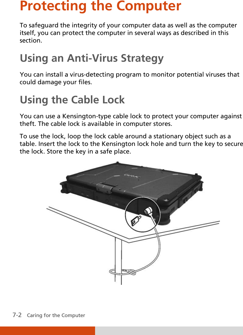  7-2   Caring for the Computer Protecting the Computer To safeguard the integrity of your computer data as well as the computer itself, you can protect the computer in several ways as described in this section. Using an Anti-Virus Strategy You can install a virus-detecting program to monitor potential viruses that could damage your files. Using the Cable Lock You can use a Kensington-type cable lock to protect your computer against theft. The cable lock is available in computer stores. To use the lock, loop the lock cable around a stationary object such as a table. Insert the lock to the Kensington lock hole and turn the key to secure the lock. Store the key in a safe place.  