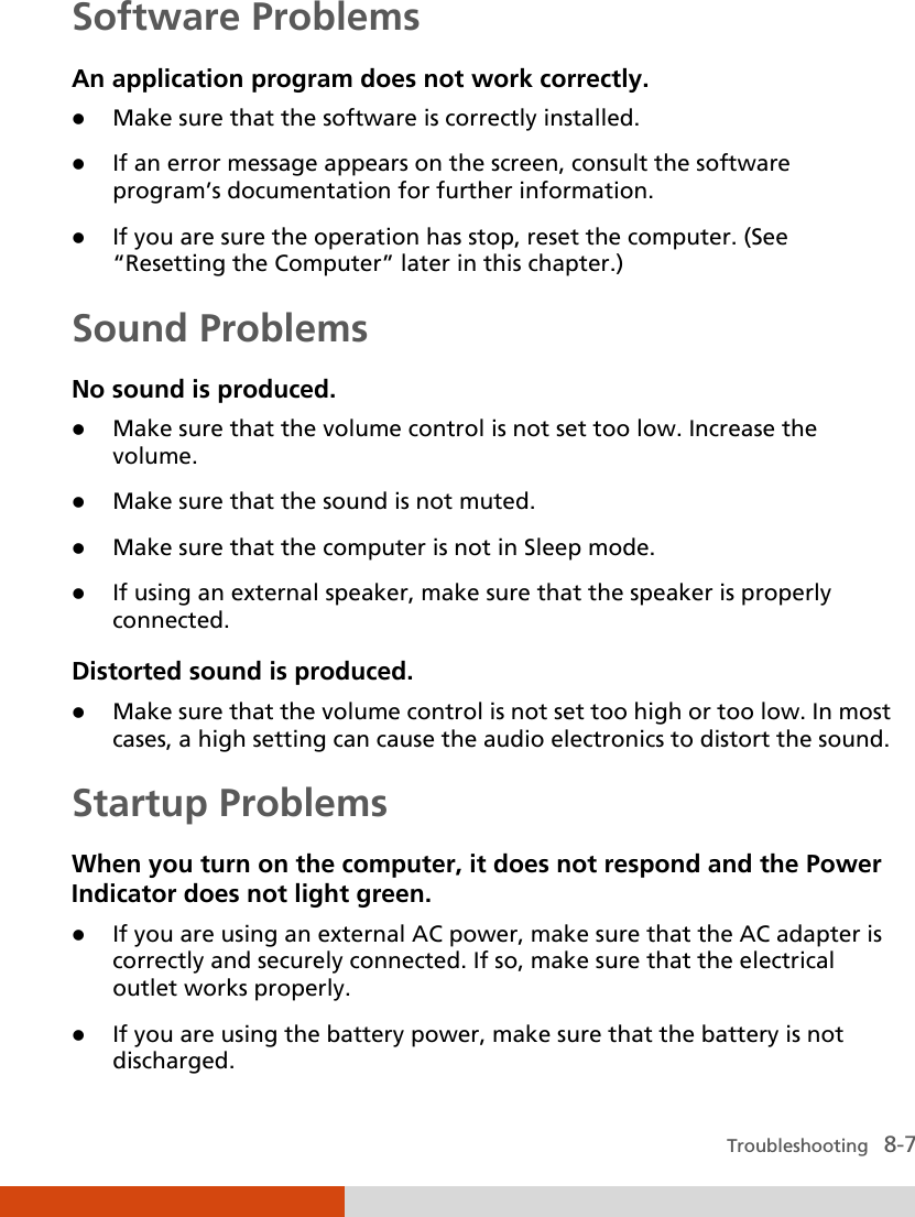  Troubleshooting   8-7 Software Problems An application program does not work correctly.  Make sure that the software is correctly installed.  If an error message appears on the screen, consult the software program’s documentation for further information.  If you are sure the operation has stop, reset the computer. (See “Resetting the Computer” later in this chapter.) Sound Problems No sound is produced.  Make sure that the volume control is not set too low. Increase the volume.  Make sure that the sound is not muted.  Make sure that the computer is not in Sleep mode.  If using an external speaker, make sure that the speaker is properly connected. Distorted sound is produced.  Make sure that the volume control is not set too high or too low. In most cases, a high setting can cause the audio electronics to distort the sound. Startup Problems When you turn on the computer, it does not respond and the Power Indicator does not light green.  If you are using an external AC power, make sure that the AC adapter is correctly and securely connected. If so, make sure that the electrical outlet works properly.  If you are using the battery power, make sure that the battery is not discharged. 