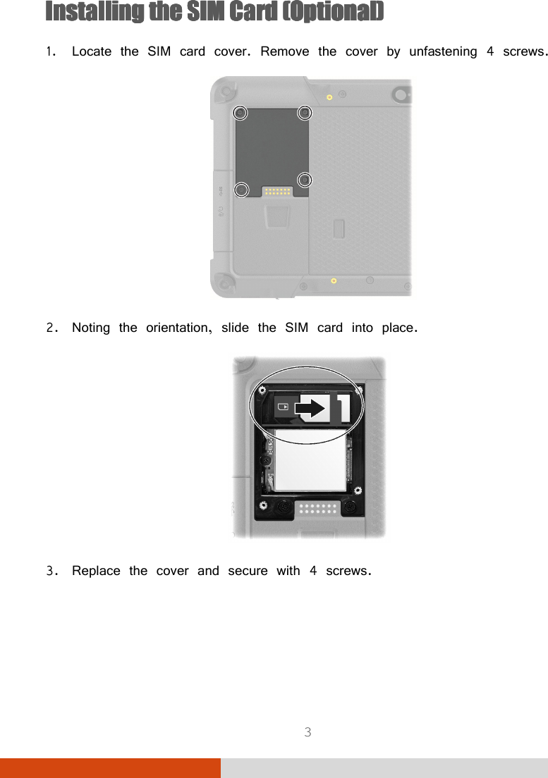  3 InsInsInsInstalling the talling the talling the talling the SIM Card (Optional)SIM Card (Optional)SIM Card (Optional)SIM Card (Optional) 1. Locate the SIM card cover. Remove the cover by unfastening 4 screws.     2. Noting the orientation, slide the SIM card into place.  3. Replace the cover and secure with 4 screws.   