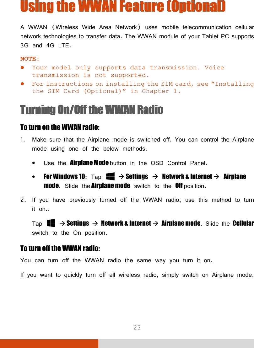  23 Using the Using the Using the Using the WWAN WWAN WWAN WWAN FeatureFeatureFeatureFeature    ((((OptionalOptionalOptionalOptional))))    A WWAN (Wireless Wide Area Network) uses mobile telecommunication cellular network technologies to transfer data. The WWAN module of your Tablet PC supports 3G and 4G LTE. NOTE:  Your model only supports data transmission. Voice transmission is not supported.  For instructions on installing the SIM card, see “Installing the SIM Card (Optional)” in Chapter 1. Turning Turning Turning Turning On/Off On/Off On/Off On/Off the WWAN Radiothe WWAN Radiothe WWAN Radiothe WWAN Radio    To turn on the WWAN radio: 1. Make sure that the Airplane mode is switched off. You can control the Airplane mode using one of the below methods. • Use the Airplane Mode button in the OSD Control Panel. • For Windows 10: Tap    Settings  Network &amp; Internet  Airplane mode. Slide the Airplane mode switch to the Off position. 2. If you have previously turned off the WWAN radio, use this method to turn it on.. Tap    Settings  Network &amp; Internet  Airplane mode. Slide the Cellular switch to the On position. To turn off the WWAN radio: You can turn off the WWAN radio the same way you turn it on.  If you want to quickly turn off all wireless radio, simply switch on Airplane mode. 