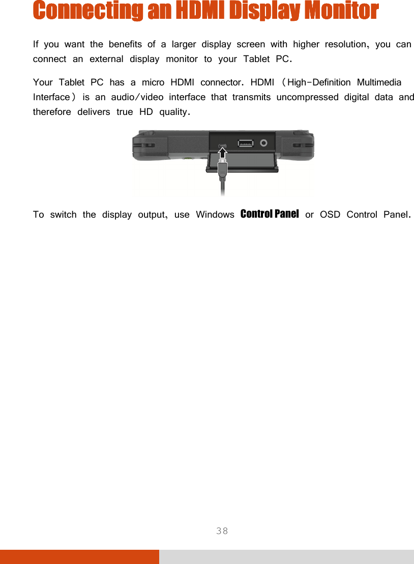  38 Connecting aConnecting aConnecting aConnecting annnn    HDMI DisplayHDMI DisplayHDMI DisplayHDMI Display    MonitorMonitorMonitorMonitor    If you want the benefits of a larger display screen with higher resolution, you can connect an external display monitor to your Tablet PC. Your Tablet PC has a micro HDMI connector. HDMI (High-Definition Multimedia Interface) is an audio/video interface that transmits uncompressed digital data and therefore delivers true HD quality.  To switch the display output, use Windows Control Panel or OSD Control Panel. 