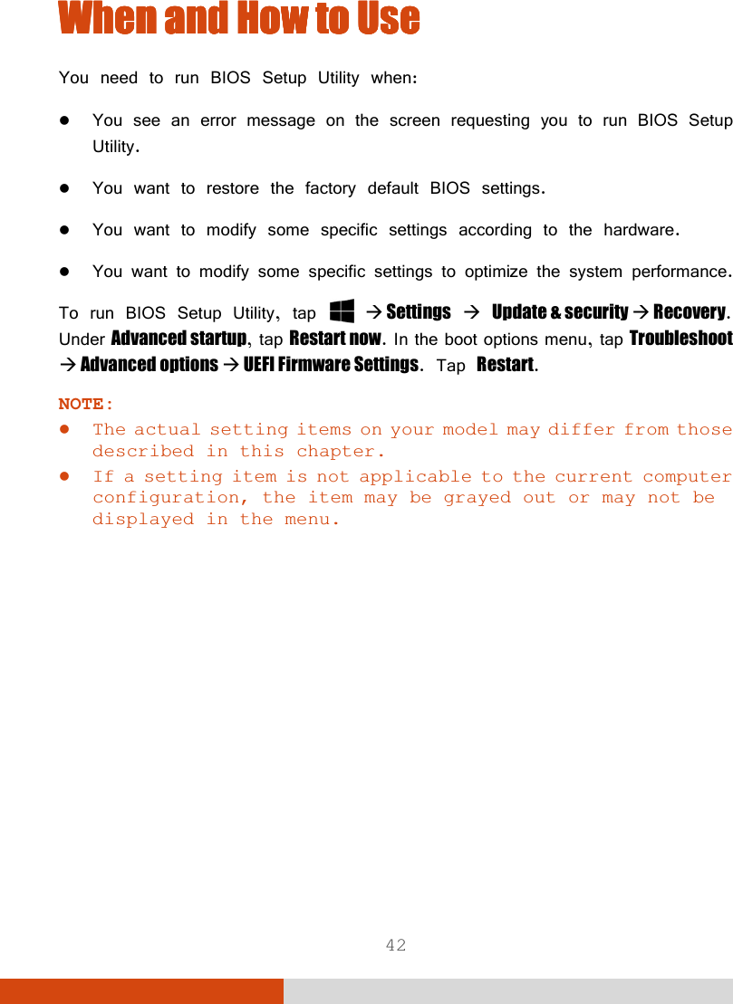  42 When When When When and How and How and How and How to Useto Useto Useto Use    You need to run BIOS Setup Utility when:  You see an error message on the screen requesting you to run BIOS Setup Utility.  You want to restore the factory default BIOS settings.  You want to modify some specific settings according to the hardware.  You want to modify some specific settings to optimize the system performance. To run BIOS Setup Utility, tap    Settings  Update &amp; security  Recovery. Under Advanced startup, tap Restart now. In the boot options menu, tap Troubleshoot  Advanced options  UEFI Firmware Settings. Tap Restart. NOTE:  The actual setting items on your model may differ from those described in this chapter.  If a setting item is not applicable to the current computer configuration, the item may be grayed out or may not be displayed in the menu.  