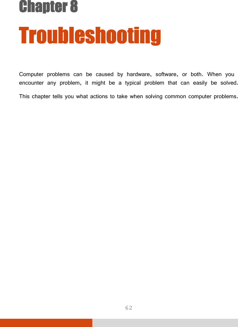  62 Chapter 8Chapter 8Chapter 8Chapter 8      TroubleshootingTroubleshootingTroubleshootingTroubleshooting    Computer problems can be caused by hardware, software, or both. When you encounter any problem, it might be a typical problem that can easily be solved. This chapter tells you what actions to take when solving common computer problems. 