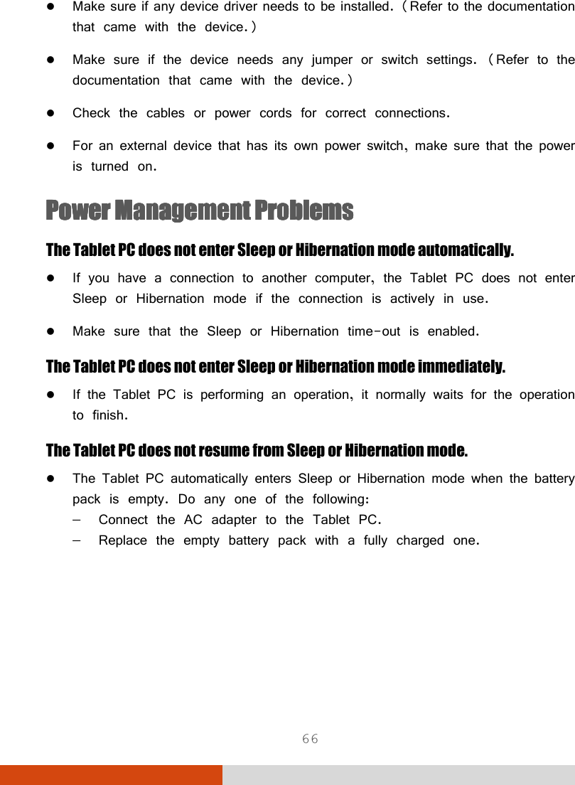  66  Make sure if any device driver needs to be installed. (Refer to the documentation that came with the device.)  Make sure if the device needs any jumper or switch settings. (Refer to the documentation that came with the device.)  Check the cables or power cords for correct connections.  For an external device that has its own power switch, make sure that the power is turned on. Power Management ProblemsPower Management ProblemsPower Management ProblemsPower Management Problems    The Tablet PC does not enter Sleep or Hibernation mode automatically.  If you have a connection to another computer, the Tablet PC does not enter Sleep or Hibernation mode if the connection is actively in use.  Make sure that the Sleep or Hibernation time-out is enabled. The Tablet PC does not enter Sleep or Hibernation mode immediately.  If the Tablet PC is performing an operation, it normally waits for the operation to finish. The Tablet PC does not resume from Sleep or Hibernation mode.  The Tablet PC automatically enters Sleep or Hibernation mode when the battery pack is empty. Do any one of the following: −  Connect the AC adapter to the Tablet PC. −  Replace the empty battery pack with a fully charged one. 