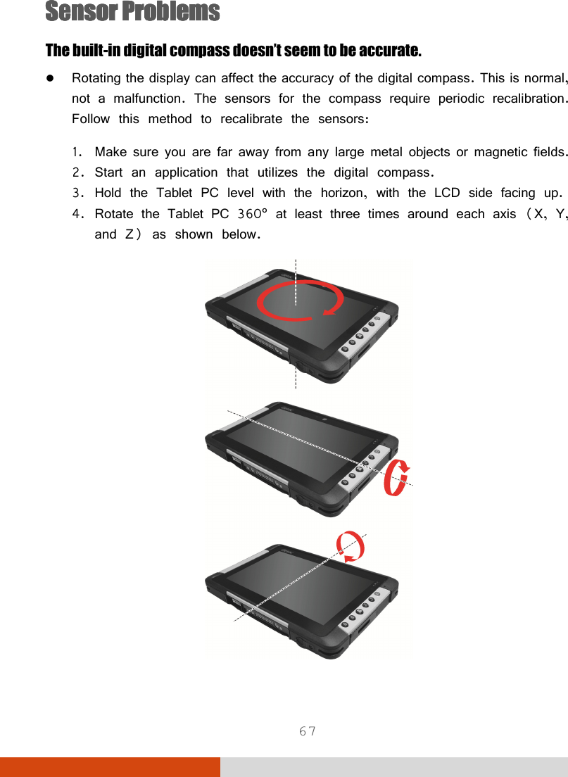  67 SensorSensorSensorSensor    ProblemsProblemsProblemsProblems    The built-in digital compass doesn’t seem to be accurate.  Rotating the display can affect the accuracy of the digital compass. This is normal, not a malfunction. The sensors for the compass require periodic recalibration. Follow this method to recalibrate the sensors: 1. Make sure you are far away from any large metal objects or magnetic fields. 2. Start an application that utilizes the digital compass. 3. Hold the Tablet PC level with the horizon, with the LCD side facing up. 4. Rotate the Tablet PC 360° at least three times around each axis (X, Y, and Z) as shown below.  