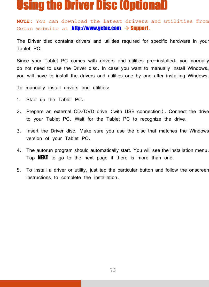  73 Using the Driver DiscUsing the Driver DiscUsing the Driver DiscUsing the Driver Disc    (Optional)(Optional)(Optional)(Optional)    NOTE: You can download the latest drivers and utilities from Getac website at http://www.getac.com  Support.  The Driver disc contains drivers and utilities required for specific hardware in your Tablet PC. Since your Tablet PC comes with drivers and utilities pre-installed, you normally do not need to use the Driver disc. In case you want to manually install Windows, you will have to install the drivers and utilities one by one after installing Windows. To manually install drivers and utilities: 1. Start up the Tablet PC. 2. Prepare an external CD/DVD drive (with USB connection). Connect the drive to your Tablet PC. Wait for the Tablet PC to recognize the drive. 3. Insert the Driver disc. Make sure you use the disc that matches the Windows version of your Tablet PC. 4. The autorun program should automatically start. You will see the installation menu. Tap NEXT to go to the next page if there is more than one. 5. To install a driver or utility, just tap the particular button and follow the onscreen instructions to complete the installation.  