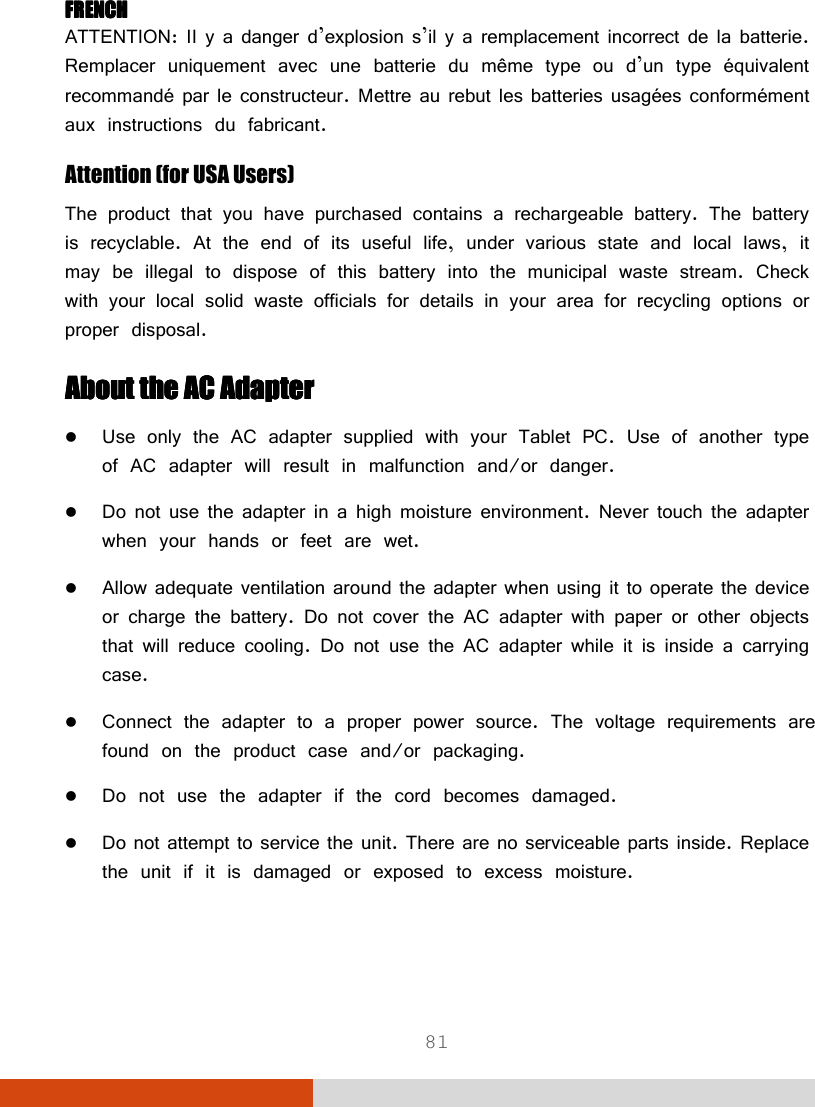  81 FRENCHFRENCHFRENCHFRENCH ATTENTION: II y a danger d’explosion s’il y a remplacement incorrect de la batterie. Remplacer uniquement avec une batterie du même type ou d’un type équivalent recommandé par le constructeur. Mettre au rebut les batteries usagées conformément aux instructions du fabricant. Attention (for USA Users)    The product that you have purchased contains a rechargeable battery. The battery is recyclable. At the end of its useful life, under various state and local laws, it may be illegal to dispose of this battery into the municipal waste stream. Check with your local solid waste officials for details in your area for recycling options or proper disposal. About the AC AdapterAbout the AC AdapterAbout the AC AdapterAbout the AC Adapter     Use only the AC adapter supplied with your Tablet PC. Use of another type of AC adapter will result in malfunction and/or danger.  Do not use the adapter in a high moisture environment. Never touch the adapter when your hands or feet are wet.  Allow adequate ventilation around the adapter when using it to operate the device or charge the battery. Do not cover the AC adapter with paper or other objects that will reduce cooling. Do not use the AC adapter while it is inside a carrying case.  Connect the adapter to a proper power source. The voltage requirements are found on the product case and/or packaging.  Do not use the adapter if the cord becomes damaged.  Do not attempt to service the unit. There are no serviceable parts inside. Replace the unit if it is damaged or exposed to excess moisture.   