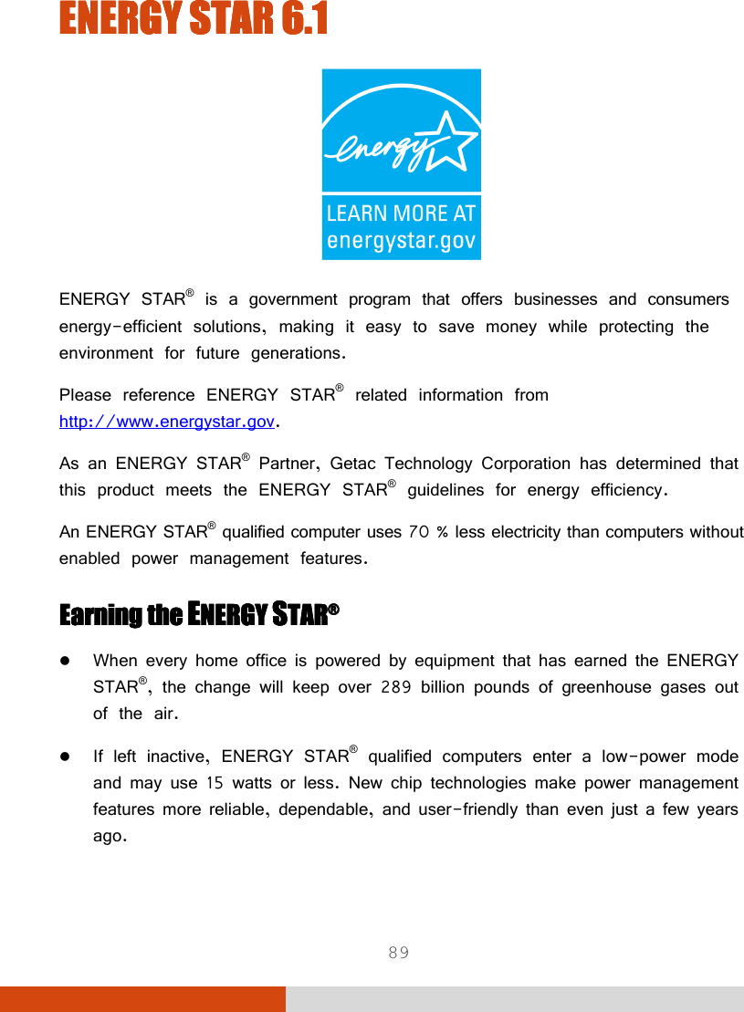  89 ENERGY STARENERGY STARENERGY STARENERGY STAR    6.16.16.16.1     ENERGY STAR® is a government program that offers businesses and consumers energy-efficient solutions, making it easy to save money while protecting the environment for future generations. Please reference ENERGY STAR® related information from http://www.energystar.gov. As an ENERGY STAR® Partner, Getac Technology Corporation has determined that this product meets the ENERGY STAR® guidelines for energy efficiency. An ENERGY STAR® qualified computer uses 70 % less electricity than computers without enabled power management features. Earning the Earning the Earning the Earning the EEEENERGY NERGY NERGY NERGY SSSSTARTARTARTAR®®®®     When every home office is powered by equipment that has earned the ENERGY STAR®, the change will keep over 289 billion pounds of greenhouse gases out of the air.  If left inactive, ENERGY STAR® qualified computers enter a low-power mode and may use 15 watts or less. New chip technologies make power management features more reliable, dependable, and user-friendly than even just a few years ago. 