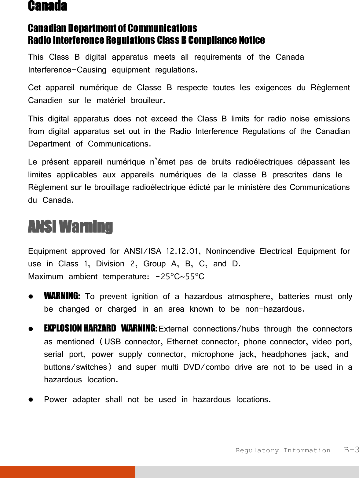  Regulatory Information   B-3 CCanada Canadian Department of Communications Radio Interference Regulations Class B Compliance Notice This Class B digital apparatus meets all requirements of the Canada Interference-Causing equipment regulations. Cet appareil numérique de Classe B respecte toutes les exigences du Règlement Canadien sur le matériel brouileur. This digital apparatus does not exceed the Class B limits for radio noise emissions from digital apparatus set out in the Radio Interference Regulations of the Canadian Department of Communications. Le présent appareil numérique n’émet pas de bruits radioélectriques dépassant les limites applicables aux appareils numériques de la classe B prescrites dans le Règlement sur le brouillage radioélectrique édicté par le ministère des Communications du Canada. ANSI Warning Equipment approved for ANSI/ISA 12.12.01, Nonincendive Electrical Equipment for use in Class 1, Division 2, Group A, B, C, and D. Maximum ambient temperature: -25°C∼55°C  WARNING: To prevent ignition of a hazardous atmosphere, batteries must only be changed or charged in an area known to be non-hazardous.  EXPLOSION HARZARD WARNING: External connections/hubs through the connectors as mentioned (USB connector, Ethernet connector, phone connector, video port, serial port, power supply connector, microphone jack, headphones jack, and buttons/switches) and super multi DVD/combo drive are not to be used in a hazardous location.  Power adapter shall not be used in hazardous locations. 