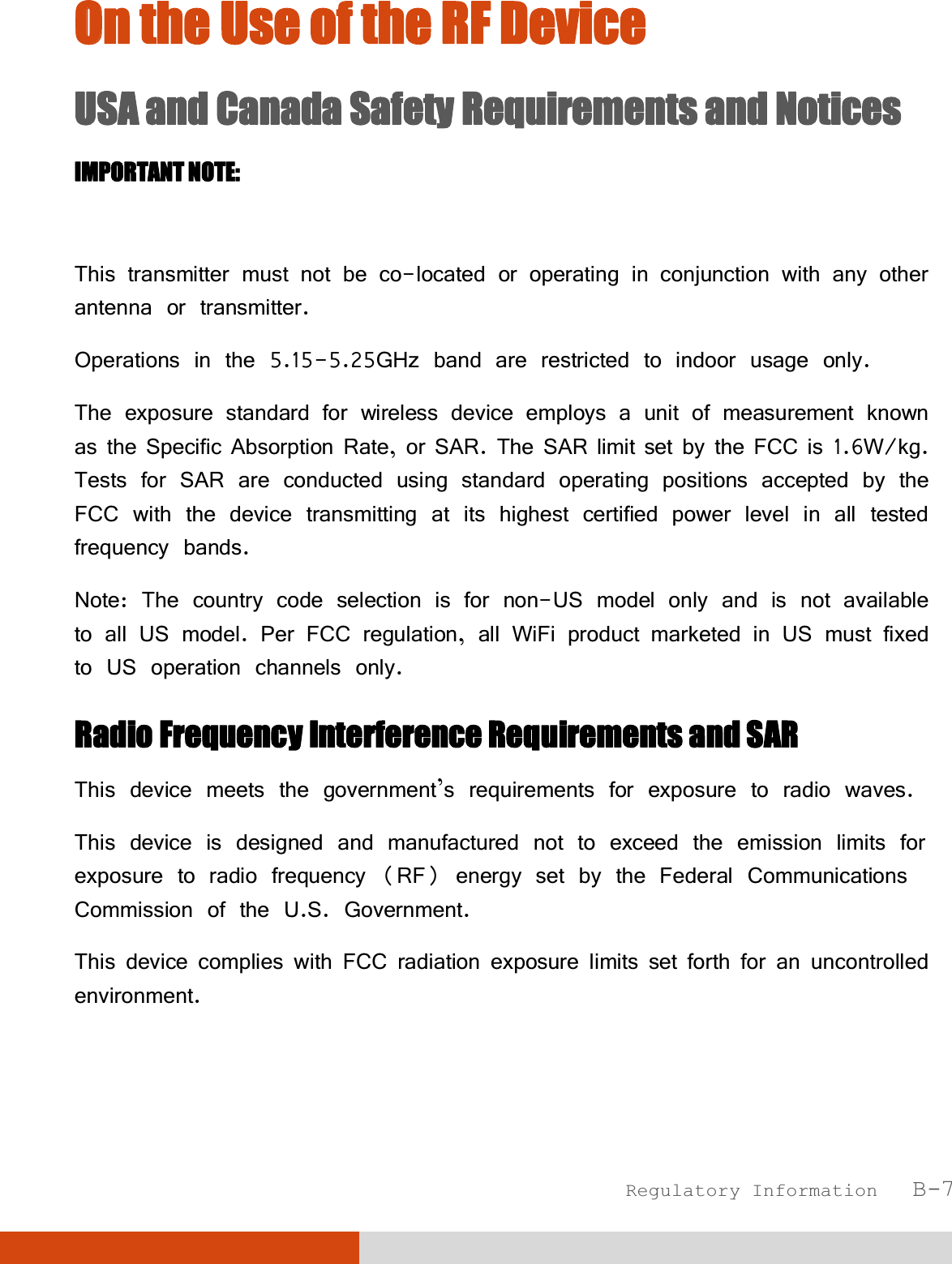  Regulatory Information   B-7 OOn the Use of the RF Device USA and Canada Safety Requirements and Notices IMPORTANT NOTE:   This transmitter must not be co-located or operating in conjunction with any other antenna or transmitter. Operations in the 5.15-5.25GHz band are restricted to indoor usage only. The exposure standard for wireless device employs a unit of measurement known as the Specific Absorption Rate, or SAR. The SAR limit set by the FCC is 1.6W/kg. Tests for SAR are conducted using standard operating positions accepted by the FCC with the device transmitting at its highest certified power level in all tested frequency bands. Note: The country code selection is for non-US model only and is not available to all US model. Per FCC regulation, all WiFi product marketed in US must fixed to US operation channels only. Radio Frequency Interference Requirements and SAR This device meets the government’s requirements for exposure to radio waves. This device is designed and manufactured not to exceed the emission limits for exposure to radio frequency (RF) energy set by the Federal Communications Commission of the U.S. Government. This device complies with FCC radiation exposure limits set forth for an uncontrolled environment. 