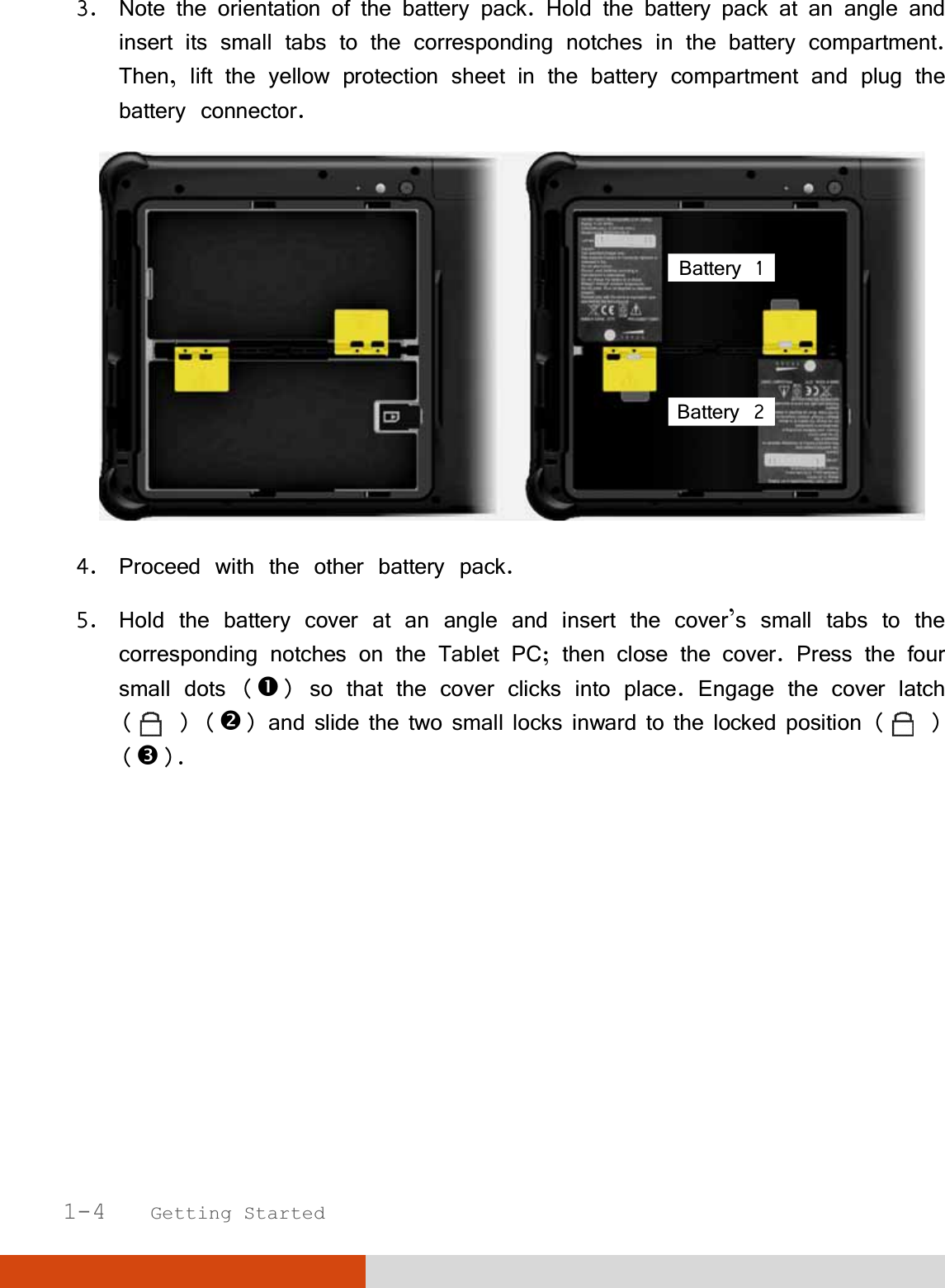   1-4   Getting Started 3. Note the orientation of the battery pack. Hold the battery pack at an angle and insert its small tabs to the corresponding notches in the battery compartment. Then, lift the yellow protection sheet in the battery compartment and plug the battery connector.  4. Proceed with the other battery pack. 5. Hold the battery cover at an angle and insert the cover’s small tabs to the corresponding notches on the Tablet PC; then close the cover. Press the four small dots () so that the cover clicks into place. Engage the cover latch ( ) () and slide the two small locks inward to the locked position (   ) (). Battery 1 Battery 2 