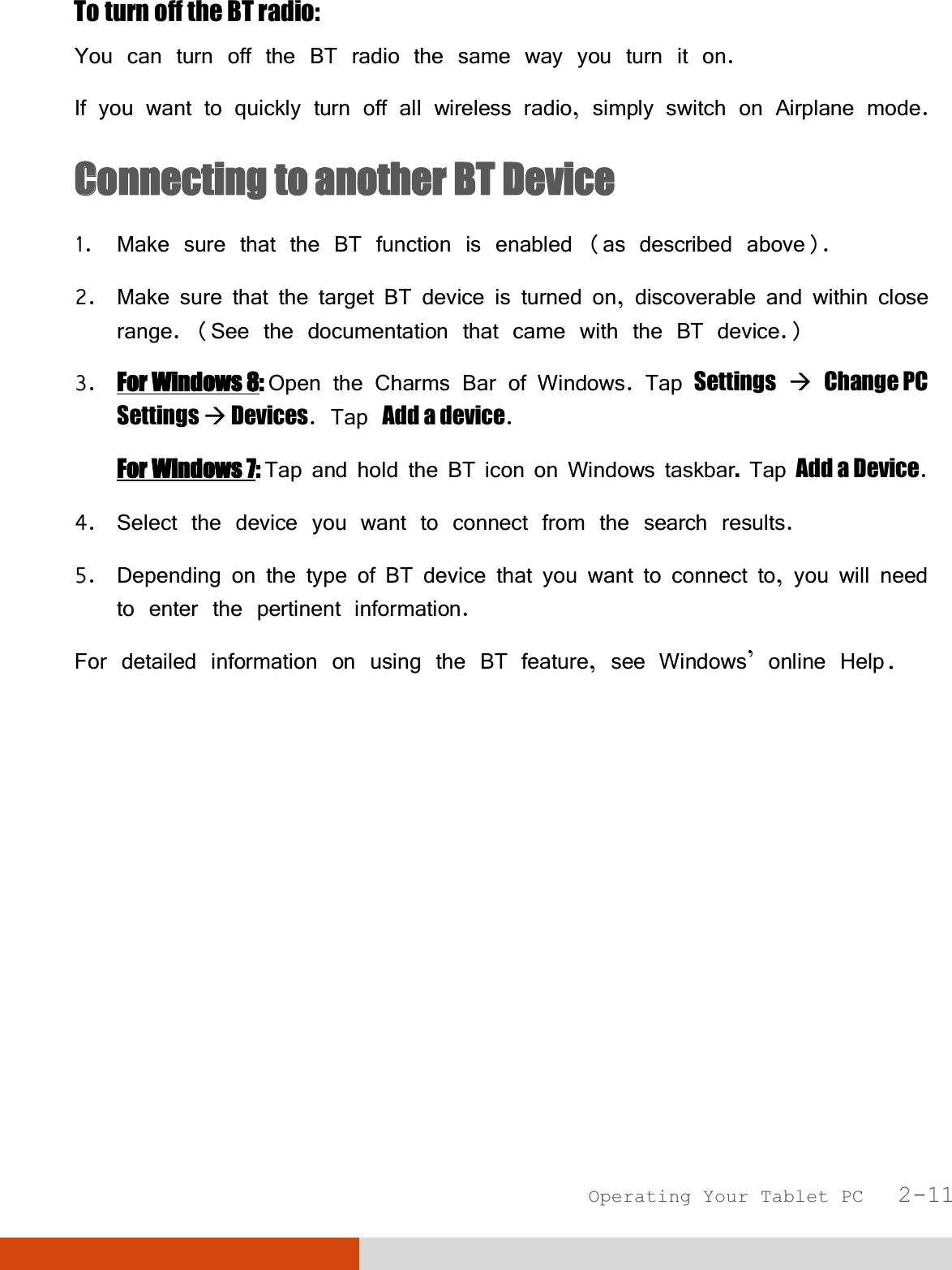  Operating Your Tablet PC   2-11 To turn off the BT radio: You can turn off the BT radio the same way you turn it on. If you want to quickly turn off all wireless radio, simply switch on Airplane mode. CConnecting to another BT Device  1. Make sure that the BT function is enabled (as described above). 2. Make sure that the target BT device is turned on, discoverable and within close range. (See the documentation that came with the BT device.) 3. For Windows 8: Open the Charms Bar of Windows. Tap Settings  Change PC Settings  Devices. Tap Add a device. For Windows 7: Tap and hold the BT icon on Windows taskbar. Tap Add a Device. 4. Select the device you want to connect from the search results. 5. Depending on the type of BT device that you want to connect to, you will need to enter the pertinent information. For detailed information on using the BT feature, see Windows’ online Help. 