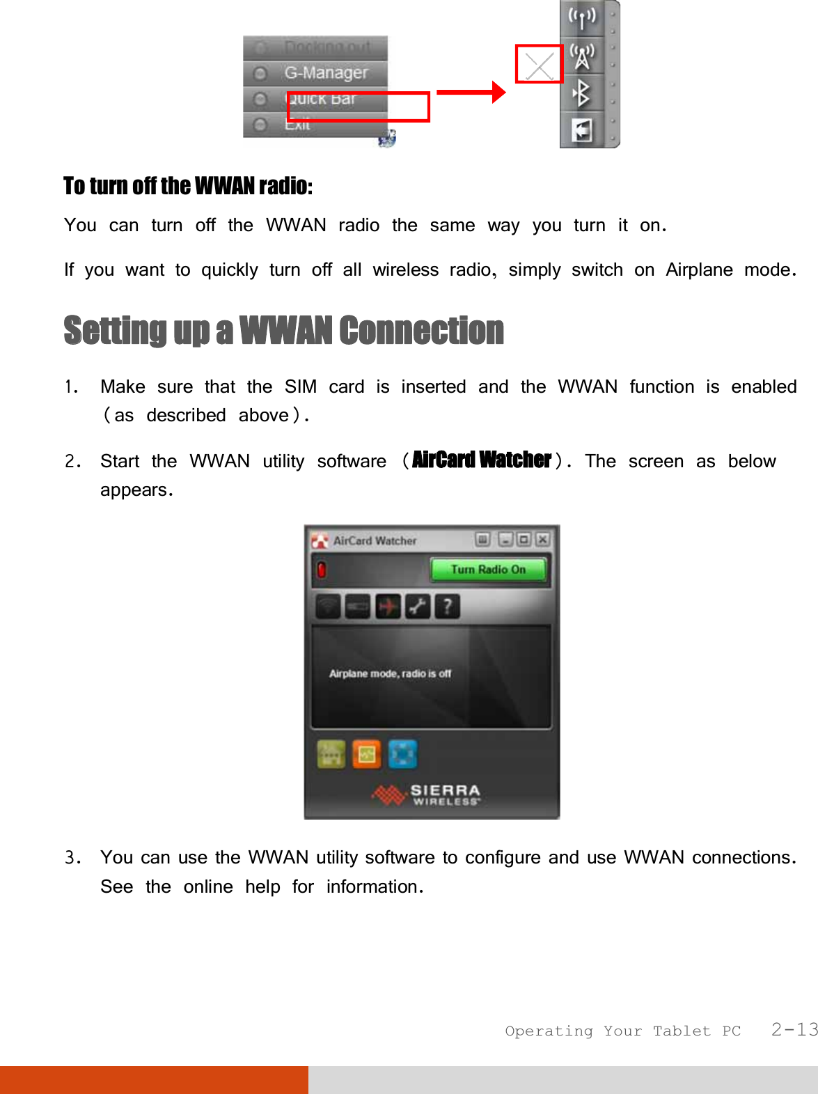  Operating Your Tablet PC   2-13                To turn off the WWAN radio: You can turn off the WWAN radio the same way you turn it on.  If you want to quickly turn off all wireless radio, simply switch on Airplane mode. SSetting up a WWAN Connection 1. Make sure that the SIM card is inserted and the WWAN function is enabled (as described above). 2. Start the WWAN utility software (AirCard Watcher). The screen as below appears.  3. You can use the WWAN utility software to configure and use WWAN connections. See the online help for information.  