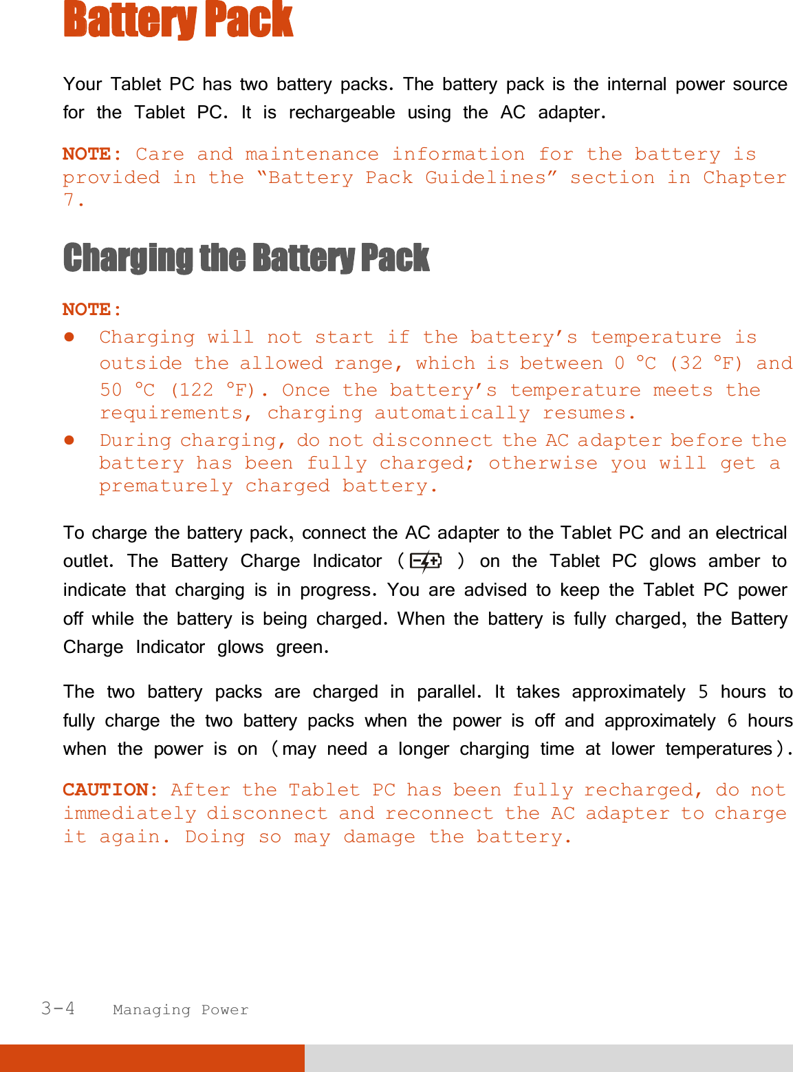  3-4   Managing Power BBattery Pack Your Tablet PC has two battery packs. The battery pack is the internal power source for the Tablet PC. It is rechargeable using the AC adapter. NOTE: Care and maintenance information for the battery is provided in the “Battery Pack Guidelines” section in Chapter 7. Charging the Battery Pack NOTE:  Charging will not start if the battery’s temperature is outside the allowed range, which is between 0 °C (32 °F) and 50 °C (122 °F). Once the battery’s temperature meets the requirements, charging automatically resumes.  During charging, do not disconnect the AC adapter before the battery has been fully charged; otherwise you will get a prematurely charged battery.  To charge the battery pack, connect the AC adapter to the Tablet PC and an electrical outlet. The Battery Charge Indicator (  ) on the Tablet PC glows amber to indicate that charging is in progress. You are advised to keep the Tablet PC power off while the battery is being charged. When the battery is fully charged, the Battery Charge Indicator glows green. The two battery packs are charged in parallel. It takes approximately 5 hours to fully charge the two battery packs when the power is off and approximately 6 hours when the power is on (may need a longer charging time at lower temperatures). CAUTION: After the Tablet PC has been fully recharged, do not immediately disconnect and reconnect the AC adapter to charge it again. Doing so may damage the battery.  