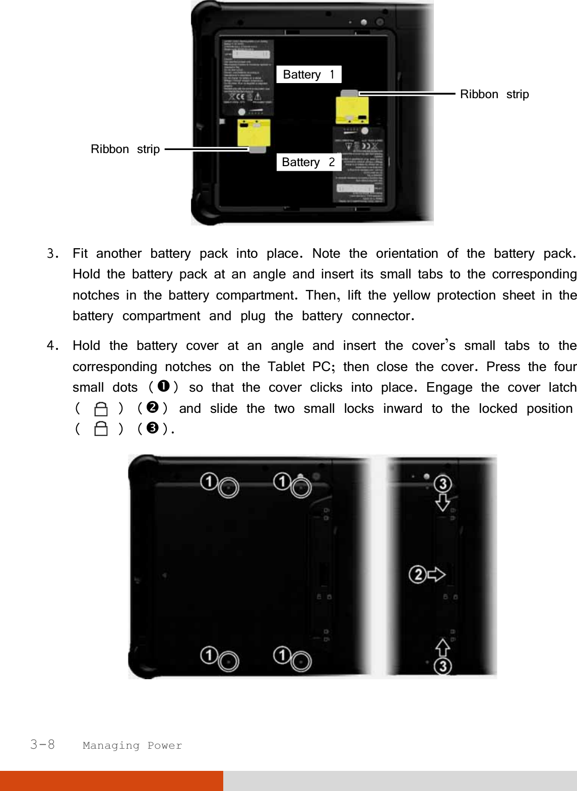  3-8   Managing Power  3. Fit another battery pack into place. Note the orientation of the battery pack. Hold the battery pack at an angle and insert its small tabs to the corresponding notches in the battery compartment. Then, lift the yellow protection sheet in the battery compartment and plug the battery connector. 4. Hold the battery cover at an angle and insert the cover’s small tabs to the corresponding notches on the Tablet PC; then close the cover. Press the four small dots () so that the cover clicks into place. Engage the cover latch (   ) () and slide the two small locks inward to the locked position (   ) ().  Ribbon stripRibbon strip Battery 1 Battery 2 