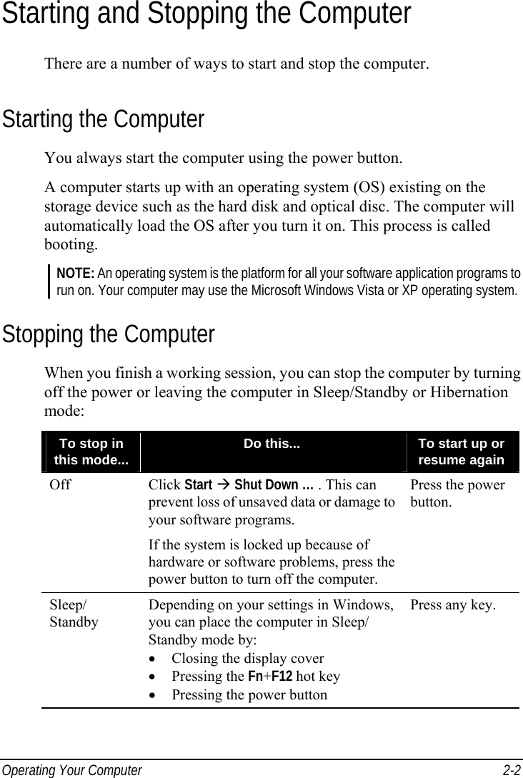  Operating Your Computer  2-2 Starting and Stopping the Computer There are a number of ways to start and stop the computer. Starting the Computer You always start the computer using the power button. A computer starts up with an operating system (OS) existing on the storage device such as the hard disk and optical disc. The computer will automatically load the OS after you turn it on. This process is called booting. NOTE: An operating system is the platform for all your software application programs to run on. Your computer may use the Microsoft Windows Vista or XP operating system. Stopping the Computer When you finish a working session, you can stop the computer by turning off the power or leaving the computer in Sleep/Standby or Hibernation mode: To stop in this mode...  Do this...  To start up or resume again Off Click Start  Shut Down … . This can prevent loss of unsaved data or damage to your software programs. If the system is locked up because of hardware or software problems, press the power button to turn off the computer. Press the power button. Sleep/ Standby Depending on your settings in Windows, you can place the computer in Sleep/ Standby mode by: •  Closing the display cover • Pressing the Fn+F12 hot key •  Pressing the power button Press any key.     