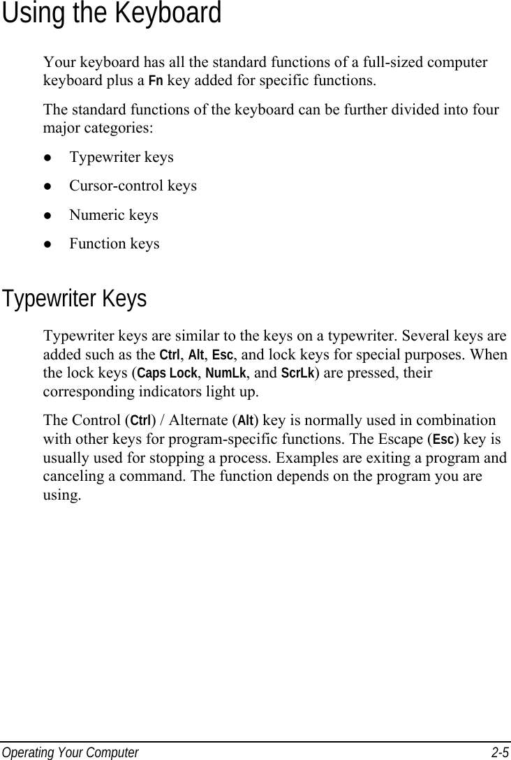  Operating Your Computer  2-5 Using the Keyboard Your keyboard has all the standard functions of a full-sized computer keyboard plus a Fn key added for specific functions. The standard functions of the keyboard can be further divided into four major categories:   Typewriter keys   Cursor-control keys   Numeric keys   Function keys Typewriter Keys Typewriter keys are similar to the keys on a typewriter. Several keys are added such as the Ctrl, Alt, Esc, and lock keys for special purposes. When the lock keys (Caps Lock, NumLk, and ScrLk) are pressed, their corresponding indicators light up. The Control (Ctrl) / Alternate (Alt) key is normally used in combination with other keys for program-specific functions. The Escape (Esc) key is usually used for stopping a process. Examples are exiting a program and canceling a command. The function depends on the program you are using. 