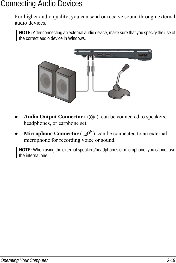 Operating Your Computer  2-19 Connecting Audio Devices For higher audio quality, you can send or receive sound through external audio devices. NOTE: After connecting an external audio device, make sure that you specify the use of the correct audio device in Windows.    Audio Output Connector (   )  can be connected to speakers, headphones, or earphone set.   Microphone Connector (   )  can be connected to an external microphone for recording voice or sound. NOTE: When using the external speakers/headphones or microphone, you cannot use the internal one. 