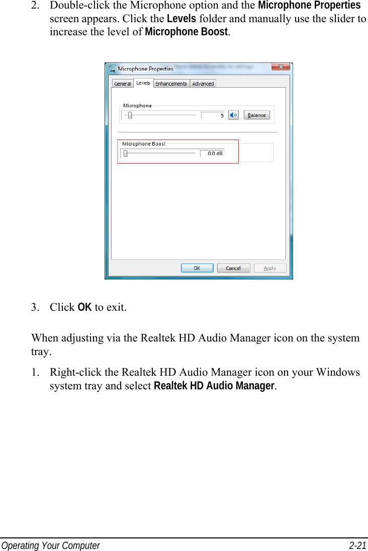  Operating Your Computer  2-21 2.  Double-click the Microphone option and the Microphone Properties screen appears. Click the Levels folder and manually use the slider to increase the level of Microphone Boost.  3. Click OK to exit.  When adjusting via the Realtek HD Audio Manager icon on the system tray. 1.  Right-click the Realtek HD Audio Manager icon on your Windows system tray and select Realtek HD Audio Manager. 