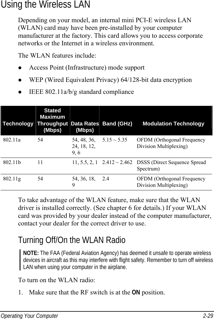  Operating Your Computer  2-29 Using the Wireless LAN Depending on your model, an internal mini PCI-E wireless LAN (WLAN) card may have been pre-installed by your computer manufacturer at the factory. This card allows you to access corporate networks or the Internet in a wireless environment. The WLAN features include:   Access Point (Infrastructure) mode support   WEP (Wired Equivalent Privacy) 64/128-bit data encryption   IEEE 802.11a/b/g standard compliance    TechnologyStated Maximum Throughput (Mbps)   Data Rates (Mbps)   Band (GHz)  Modulation Technology 802.11a  54  54, 48, 36, 24, 18, 12, 9, 6 5.15 ~ 5.35 OFDM (Orthogonal Frequency Division Multiplexing) 802.11b  11  11, 5.5, 2, 1 2.412 ~ 2.462 DSSS (Direct Sequence Spread Spectrum) 802.11g  54  54, 36, 18, 9 2.4  OFDM (Orthogonal Frequency Division Multiplexing)  To take advantage of the WLAN feature, make sure that the WLAN driver is installed correctly. (See chapter 6 for details.) If your WLAN card was provided by your dealer instead of the computer manufacturer, contact your dealer for the correct driver to use. Turning Off/On the WLAN Radio NOTE: The FAA (Federal Aviation Agency) has deemed it unsafe to operate wireless devices in aircraft as this may interfere with flight safety. Remember to turn off wireless LAN when using your computer in the airplane.  To turn on the WLAN radio: 1.  Make sure that the RF switch is at the ON position. 