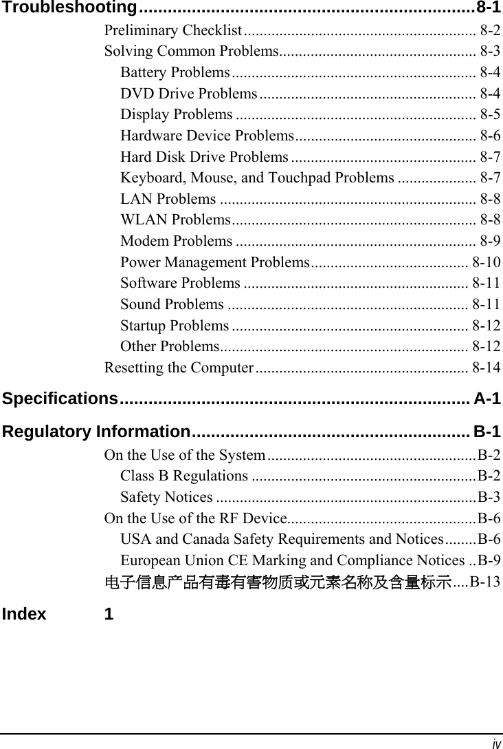  iv Troubleshooting......................................................................8-1 Preliminary Checklist........................................................... 8-2 Solving Common Problems.................................................. 8-3 Battery Problems.............................................................. 8-4 DVD Drive Problems....................................................... 8-4 Display Problems ............................................................. 8-5 Hardware Device Problems.............................................. 8-6 Hard Disk Drive Problems ............................................... 8-7 Keyboard, Mouse, and Touchpad Problems .................... 8-7 LAN Problems ................................................................. 8-8 WLAN Problems.............................................................. 8-8 Modem Problems ............................................................. 8-9 Power Management Problems........................................ 8-10 Software Problems ......................................................... 8-11 Sound Problems ............................................................. 8-11 Startup Problems ............................................................ 8-12 Other Problems............................................................... 8-12 Resetting the Computer...................................................... 8-14 Specifications......................................................................... A-1 Regulatory Information..........................................................B-1 On the Use of the System.....................................................B-2 Class B Regulations .........................................................B-2 Safety Notices ..................................................................B-3 On the Use of the RF Device................................................B-6 USA and Canada Safety Requirements and Notices........B-6 European Union CE Marking and Compliance Notices ..B-9 电子信息产品有毒有害物质或元素名称及含量标示....B-13 Index 1  