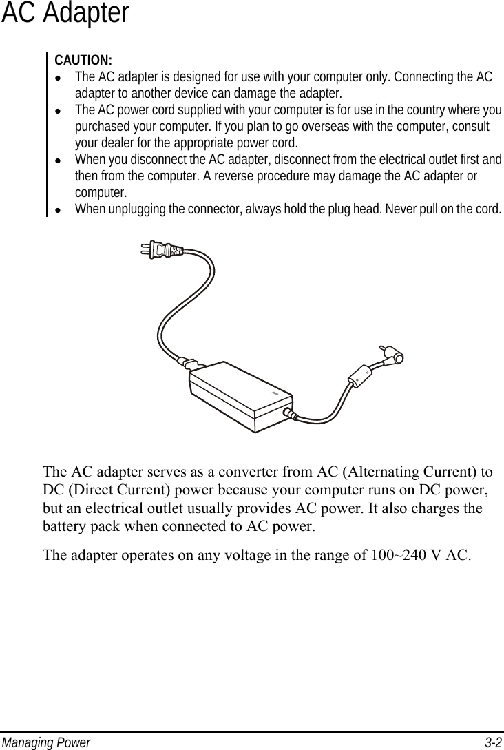  Managing Power  3-2 AC Adapter CAUTION:   The AC adapter is designed for use with your computer only. Connecting the AC adapter to another device can damage the adapter.   The AC power cord supplied with your computer is for use in the country where you purchased your computer. If you plan to go overseas with the computer, consult your dealer for the appropriate power cord.   When you disconnect the AC adapter, disconnect from the electrical outlet first and then from the computer. A reverse procedure may damage the AC adapter or computer.   When unplugging the connector, always hold the plug head. Never pull on the cord.  The AC adapter serves as a converter from AC (Alternating Current) to DC (Direct Current) power because your computer runs on DC power, but an electrical outlet usually provides AC power. It also charges the battery pack when connected to AC power. The adapter operates on any voltage in the range of 100~240 V AC. 