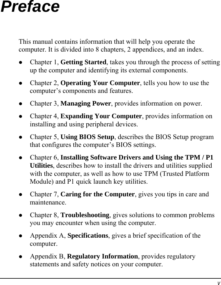  v Preface This manual contains information that will help you operate the computer. It is divided into 8 chapters, 2 appendices, and an index.   Chapter 1, Getting Started, takes you through the process of setting up the computer and identifying its external components.   Chapter 2, Operating Your Computer, tells you how to use the computer’s components and features.   Chapter 3, Managing Power, provides information on power.   Chapter 4, Expanding Your Computer, provides information on installing and using peripheral devices.   Chapter 5, Using BIOS Setup, describes the BIOS Setup program that configures the computer’s BIOS settings.   Chapter 6, Installing Software Drivers and Using the TPM / P1 Utilities, describes how to install the drivers and utilities supplied with the computer, as well as how to use TPM (Trusted Platform Module) and P1 quick launch key utilities.   Chapter 7, Caring for the Computer, gives you tips in care and maintenance.   Chapter 8, Troubleshooting, gives solutions to common problems you may encounter when using the computer.   Appendix A, Specifications, gives a brief specification of the computer.   Appendix B, Regulatory Information, provides regulatory statements and safety notices on your computer. 