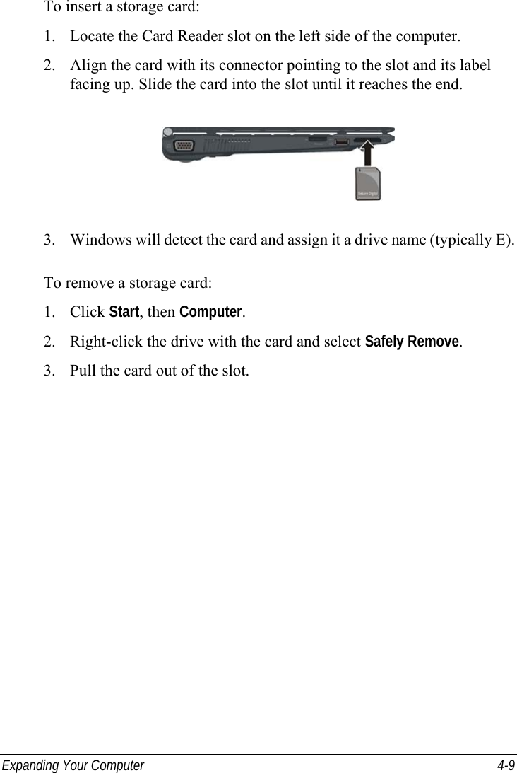  Expanding Your Computer  4-9 To insert a storage card: 1.  Locate the Card Reader slot on the left side of the computer. 2.  Align the card with its connector pointing to the slot and its label facing up. Slide the card into the slot until it reaches the end.  3.  Windows will detect the card and assign it a drive name (typically E).  To remove a storage card: 1. Click Start, then Computer. 2.  Right-click the drive with the card and select Safely Remove. 3.  Pull the card out of the slot. 