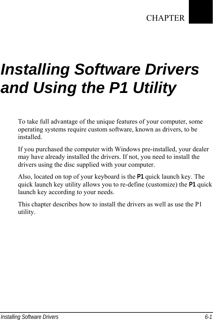  Installing Software Drivers  6-1 Chapter   6  Installing Software Drivers and Using the P1 Utility To take full advantage of the unique features of your computer, some operating systems require custom software, known as drivers, to be installed. If you purchased the computer with Windows pre-installed, your dealer may have already installed the drivers. If not, you need to install the drivers using the disc supplied with your computer. Also, located on top of your keyboard is the P1 quick launch key. The quick launch key utility allows you to re-define (customize) the P1 quick launch key according to your needs. This chapter describes how to install the drivers as well as use the P1 utility.    CHAPTER 